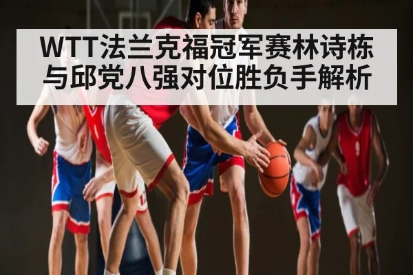 WTT法兰克福冠军赛林诗栋与邱党八强对位胜负手解析